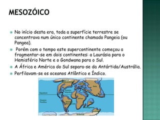    No início desta era, toda a superfície terrestre se
    concentrava num único continente chamado Pangeia (ou
    Pangea).
    Porém com o tempo este supercontinente começou a
    fragmentar-se em dois continentes: a Laurásia para o
    Hemisfério Norte e o Gondwana para o Sul.
   A África e América do Sul separa-se da Antártida/Austrália.
   Perfilavam-se os oceanos Atlântico e Índico.
 