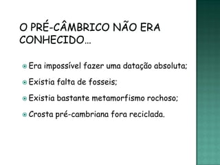  Era   impossível fazer uma datação absoluta;

 Existia   falta de fosseis;

 Existia   bastante metamorfismo rochoso;

 Crosta    pré-cambriana fora reciclada.
 