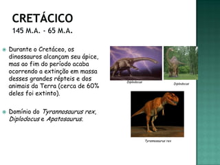   Durante o Cretáceo, os
    dinossauros alcançam seu ápice,
    mas ao fim do período acaba
    ocorrendo a extinção em massa
    desses grandes répteis e dos      Diplodocus
    animais da Terra (cerca de 60%
                                                                       Diplodocus


    deles foi extinto).

   Domínio do Tyrannosaurus rex,
    Diplodocus e Apatosaurus.


                                                   Tyrannosaurus rex
 