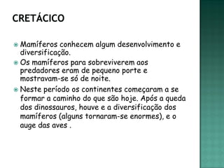  Mamíferos conhecem algum desenvolvimento e
  diversificação.
 Os mamíferos para sobreviverem aos
  predadores eram de pequeno porte e
  mostravam-se só de noite.
 Neste período os continentes começaram a se
  formar a caminho do que são hoje. Após a queda
  dos dinossauros, houve e a diversificação dos
  mamíferos (alguns tornaram-se enormes), e o
  auge das aves .
 