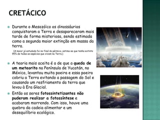    Durante o Mesozóico os dinossáurios
    conquistaram a Terra e desapareceram mais
    tarde de forma misteriosa, sendo estimada
    como a segunda maior extinção em massa da
    terra.
     (A maior já estudada foi no final do pérmico, estima-se que tenha extinto
    95% de todas as espécies que viviam na Terra.)



   A teoria mais aceita é a de que a queda de
    um meteorito na Península de Yucatán, no
    México, levantou muita poeira e essa poeira
    cobriu a Terra evitando a passagem do Sol e
    causando um resfriamento da terra que
    levou à Era Glacial.
   Então os seres fotossintetizantes não
    puderam realizar a fotossíntese e
    acabaram morrendo. Com isso, houve uma
    quebra da cadeia alimentar e um
    desequilíbrio ecológico.
 