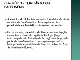    A América do Sul achava-se unida à América do Norte
    no início da Era Cenozóica. Isso explica certas
    peculiaridades faunísticas do nosso continente.

   Por outro lado, a América do Norte manteve ligação
    com a Ásia através da região de Beríngia (hoje
    interrompida pelo Estreito de Bering) durante grande
    parte da Era Cenozóica, o que explica o porquê da
    homogeneidade faunística da América do Norte, Ásia
    Setentrional e Europa.
 