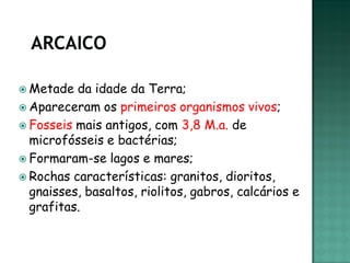  Metade  da idade da Terra;
 Apareceram os primeiros organismos vivos;
 Fosseis mais antigos, com 3,8 M.a. de
  microfósseis e bactérias;
 Formaram-se lagos e mares;
 Rochas características: granitos, dioritos,
  gnaisses, basaltos, riolitos, gabros, calcários e
  grafitas.
 