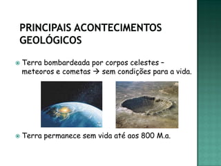    Terra bombardeada por corpos celestes –
    meteoros e cometas  sem condições para a vida.




   Terra permanece sem vida até aos 800 M.a.
 