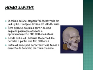    O crânio de Cro-Magnon foi encontrado em
    Les Eysie, França e datado em 28.000 anos.
   Esta espécie evoluiu a partir de uma
    pequena população africana a
    aproximadamente 200.000 anos atrás.
   Sendo assim os Humanos Modernos são
    datados a partir dos 130.000 anos.
   Entre as principais características temos o
    aumento do tamanho da caixa craniana.
 