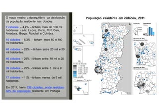 O mapa mostra o desequilíbrio da distribuição
da população residente nas cidades:
7 cidades – 4,4% – tinham mais de 100 mil
habitantes cada: Lisboa, Porto, V.N. Gaia,
Amadora, Braga, Funchal e Coimbra.
10 cidades – 6,3% – tinham entre 50 e 100
mil habitantes.
40 cidades – 25% – tinham entre 20 mil e 50
mil habitantes.
46 cidades – 29% - tinham entre 10 mil e 20
mil habitantes.
39 cidades – 25% - tinham entre 5 mil e 9
mil habitantes.
17 cidades – 11% - tinham menos de 5 mil
habitantes.
Em 2011, havia 159 cidades, onde residiam
42% da população residente em Portugal
População residente em cidades, 2011
 