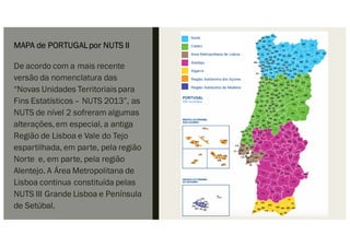 MAPA de PORTUGALpor NUTS II
De acordo com a mais recente
versão da nomenclatura das
“Novas Unidades Territoriais para
Fins Estatísticos – NUTS 2013”, as
NUTS de nível 2 sofreram algumas
alterações,em especial, a antiga
Região de Lisboa e Vale do Tejo
espartilhada, em parte, pela região
Norte e, em parte, pela região
Alentejo. A Área Metropolitana de
Lisboa continua constituída pelas
NUTS III Grande Lisboa e Península
de Setúbal.
 