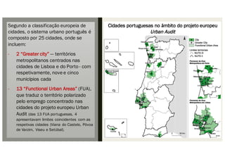 Cidades portuguesas no âmbito do projeto europeu
Urban Audit
Segundo a classificação europeia de
cidades, o sistema urbano português é
composto por 25 cidades, onde se
incluem:
- 2 “Greater city” — territórios
metropolitanos centrados nas
cidades de Lisboa e do Porto - com
respetivamente, nove e cinco
municí́pios cada
- 13 “Functional Urban Areas” (FUA),
que traduz o território polarizado
pelo emprego concentrado nas
cidades do projeto europeu Urban
Audit (das 13 FUA portuguesas, 4
apresentavam limites coincidentes com as
respetivas cidades (Viana do Castelo, Póvoa
de Varzim, Viseu e Setúbal).
 
