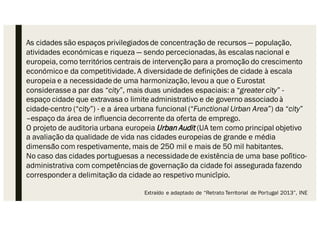 As cidades são espaços privilegiados de concentração de recursos — população,
atividades económicas e riqueza — sendo percecionadas,às escalas nacional e
europeia, como territórios centrais de intervenção para a promoção do crescimento
económicoe da competitividade. A diversidadede definições de cidade à escala
europeia e a necessidadede uma harmonização, levou a que o Eurostat
considerassea par das “city”, mais duas unidades espaciais: a “greater city” -
espaço cidade que extravasa o limite administrativo e de governo associadoà
cidade-centro (“city”) - e a área urbana funcional (“Functional Urban Area”) da “city”
–espaço da área de influencia decorrente da oferta de emprego.
O projeto de auditoria urbana europeia Urban Audit (UA tem como principal objetivo
a avaliação da qualidade de vida nas cidades europeias de grande e média
dimensão com respetivamente, mais de 250 mil e mais de 50 mil habitantes.
No caso das cidades portuguesas a necessidadede existência de uma base político-
administrativa com competências de governação da cidade foi assegurada fazendo
correspondera delimitação da cidade ao respetivo município.
Extraído e adaptado de “Retrato Territorial de Portugal 2013”, INE
 
