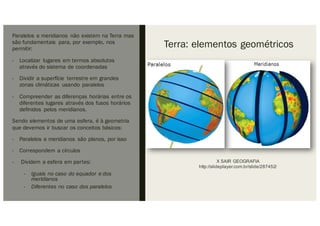 Terra: elementos geométricos
Paralelos e meridianos não existem na Terra mas
são fundamentais para, por exemplo, nos
permitir:
- Localizar lugares em termos absolutos
através do sistema de coordenadas
- Dividir a superfície terrestre em grandes
zonas climáticas usando paralelos
- Compreender as diferenças horárias entre os
diferentes lugares através dos fusos horários
definidos pelos meridianos.
Sendo elementos de uma esfera, é à geometria
que devemos ir buscar os conceitos básicos:
- Paralelos e meridianos são planos, por isso
- Correspondem a círculos
- Dividem a esfera em partes:
- Iguais no caso do equador e dos
meridianos
- Diferentes no caso dos paralelos
X SAIR GEOGRAFIA
http://slideplayer.com.br/slide/287452/
 