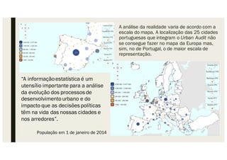 A análise da realidade varia de acordo com a
escala do mapa. A localização das 25 cidades
portuguesas que integram o Urban Audit não
se consegue fazer no mapa da Europa mas,
sim, no de Portugal, o de maior escala de
representação.
“A informaçãoestatística é um
utensílio importante para a análise
da evolução dos processos de
desenvolvimentourbano e do
impacto que as decisões políticas
têm na vida das nossas cidades e
nos arredores”.
População em 1 de janeiro de 2014
 