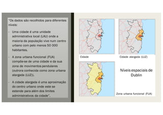 “Os dados são recolhidos para diferentes
níveis:
- Uma cidade é uma unidade
administrativa local (LAU) onde a
maioria da população vive num centro
urbano com pelo menos 50 000
habitantes.
- A zona urbana funcional (FUA)
compõe-se de uma cidade e da sua
zona de movimentos pendulares
(outrora conhecida como zona urbana
alargada (LUZ)).
- A cidade alargada é uma aproximação
do centro urbano onde este se
estende para além dos limites
administrativos da cidade”.
Zona urbana funcional (FUA)
Cidade Cidade alargada (LUZ)
Níveis espaciais de
Dublin
 