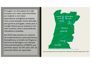 Portugal é um dos países da União
Europeia com maior potencial hídrico
por explorar e com maior
dependência energética do exterior.
Face a esta situação, foram definidas,
pelo governo português, metas para a
energia hídrica que se traduzem num
claro aumento, face à atual potência
hidroelétrica instalada.
Até 2020 está previsto um conjunto
de investimentos em aproveitamentos
hidroelétricos no âmbito do Programa
Nacional de Barragens com Elevado
Potencial Hidroelétrico (PNBEPH) que
permitirá reduzir de 54% para 33% do
potencial hídrico por aproveitar.
http://www.apambiente.pt/index.php?ref=16&subref=7&sub2ref=9&sub3ref=1244
 