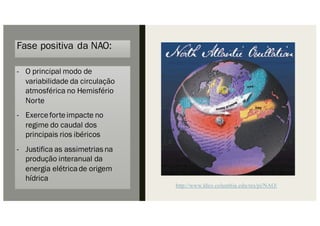 Fase positiva da NAO:
- O principal modo de
variabilidade da circulação
atmosférica no Hemisfério
Norte
- Exerceforteimpacte no
regime do caudal dos
principais rios ibéricos
- Justifica as assimetrias na
produção interanual da
energia elétricade origem
hídrica
http://www.ldeo.columbia.edu/res/pi/NAO/
 