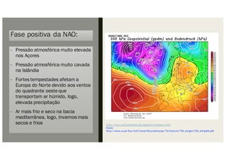 Fase positiva da NAO:
- Pressão atmosférica muito elevada
nos Açores
- Pressão atmosférica muito cavada
na Islândia
- Fortes tempestades afetam a
Europa do Norte devido aos ventos
do quadrante oeste que
transportam ar húmido, logo,
elevada precipitação
- Ar mais frio e seco na bacia
mediterrânea, logo, Invernos mais
secos e frios http://www.wetterzentrale.de/topkarten/fsreaeur.html.
Fonte:
http://www.uc.pt/fluc/nicif/riscos/Documentacao/Territorium/T20_artigos/T20_Artigo04.pdf.
 