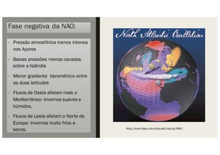 Fase negativa da NAO:
- Pressão atmosférica menos intensa
nos Açores
- Baixas pressões menos cavadas
sobre a Islândia
- Menor gradiente barométrico entre
as duas latitudes
- Fluxos de Oeste afetam mais o
Mediterrâneo: invernos suaves e
húmidos.
- Fluxos de Leste afetam o Norte da
Europa: invernos muito frios e
secos. http://www.ldeo.columbia.edu/res/pi/NAO/
 