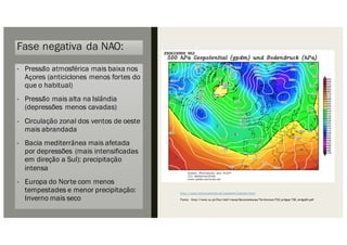 Fase negativa da NAO:
- Pressão atmosférica mais baixa nos
Açores (anticiclones menos fortes do
que o habitual)
- Pressão mais alta na Islândia
(depressões menos cavadas)
- Circulação zonal dos ventos de oeste
mais abrandada
- Bacia mediterrânea mais afetada
por depressões (mais intensificadas
em direção a Sul): precipitação
intensa
- Europa do Norte com menos
tempestades e menor precipitação:
Inverno mais seco
http://www.wetterzentrale.de/topkarten/fsreaeur.html.
Fonte: http://www.uc.pt/fluc/nicif/riscos/Documentacao/Territorium/T20_artigos/T20_Artigo04.pdf
 
