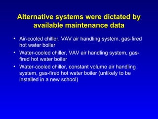 Alternative systems were dictated by
      available maintenance data
• Air-cooled chiller, VAV air handling system, gas-fired
  hot water boiler
• Water-cooled chiller, VAV air handling system, gas-
  fired hot water boiler
• Water-cooled chiller, constant volume air handling
  system, gas-fired hot water boiler (unlikely to be
  installed in a new school)
 