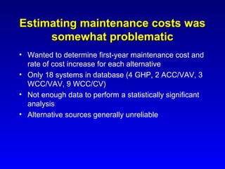 Estimating maintenance costs was
     somewhat problematic
• Wanted to determine first-year maintenance cost and
  rate of cost increase for each alternative
• Only 18 systems in database (4 GHP, 2 ACC/VAV, 3
  WCC/VAV, 9 WCC/CV)
• Not enough data to perform a statistically significant
  analysis
• Alternative sources generally unreliable
 