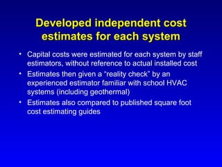Developed independent cost
      estimates for each system
• Capital costs were estimated for each system by staff
  estimators, without reference to actual installed cost
• Estimates then given a “reality check” by an
  experienced estimator familiar with school HVAC
  systems (including geothermal)
• Estimates also compared to published square foot
  cost estimating guides
 