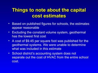 Things to note about the capital
          cost estimates
• Based on published figures for schools, the estimates
  appear reasonable
• Excluding the constant volume system, geothermal
  has the lowest first cost
• A cost of $9.45 per square foot was published for the
  geothermal systems. We were unable to determine
  what was included in this estimate
• School district’s accounting system does not
  separate out the cost of HVAC from the entire school
  cost.
 