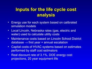 Inputs for the life cycle cost
               analysis
• Energy use for each system based on calibrated
  simulation models
• Local Lincoln, Nebraska rates (gas, electric and
  water) used to calculate utility costs
• Maintenance costs based on Lincoln School District
  database → first year + annual escalation
• Capital costs of HVAC systems based on estimates
  performed by staff cost estimators
• Real discount rate of 3.1%, DOE energy cost
  projections, 20 year equipment life
 