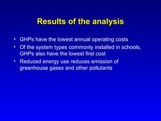 Results of the analysis

• GHPs have the lowest annual operating costs
• Of the system types commonly installed in schools,
  GHPs also have the lowest first cost
• Reduced energy use reduces emission of
  greenhouse gases and other pollutants
 