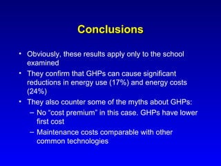 Conclusions

• Obviously, these results apply only to the school
  examined
• They confirm that GHPs can cause significant
  reductions in energy use (17%) and energy costs
  (24%)
• They also counter some of the myths about GHPs:
   – No “cost premium” in this case. GHPs have lower
     first cost
   – Maintenance costs comparable with other
     common technologies
 