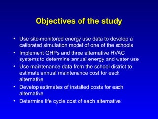 Objectives of the study

• Use site-monitored energy use data to develop a
  calibrated simulation model of one of the schools
• Implement GHPs and three alternative HVAC
  systems to determine annual energy and water use
• Use maintenance data from the school district to
  estimate annual maintenance cost for each
  alternative
• Develop estimates of installed costs for each
  alternative
• Determine life cycle cost of each alternative
 