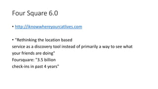Four Square 6.0
• http://iknowwhereyourcatlives.com
• "Rethinking the location based
service as a discovery tool instead of primarily a way to see what
your friends are doing"
Foursquare: "3.5 billion
check-ins in past 4 years"
 