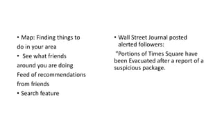 • Map: Finding things to
do in your area
• See what friends
around you are doing
Feed of recommendations
from friends
• Search feature
• Wall Street Journal posted
alerted followers:
"Portions of Times Square have
been Evacuated after a report of a
suspicious package.
 
