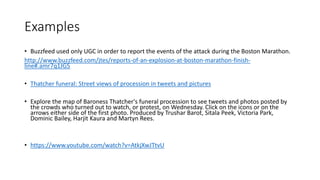 Examples
• Buzzfeed used only UGC in order to report the events of the attack during the Boston Marathon.
http://www.buzzfeed.com/jtes/reports-of-an-explosion-at-boston-marathon-finish-
line#.amr7q1JG5
• Thatcher funeral: Street views of procession in tweets and pictures
• Explore the map of Baroness Thatcher's funeral procession to see tweets and photos posted by
the crowds who turned out to watch, or protest, on Wednesday. Click on the icons or on the
arrows either side of the first photo. Produced by Trushar Barot, Sitala Peek, Victoria Park,
Dominic Bailey, Harjit Kaura and Martyn Rees.
• https://www.youtube.com/watch?v=AtkjXwJTtvU
 