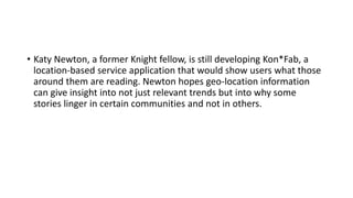 • Katy Newton, a former Knight fellow, is still developing Kon*Fab, a
location-based service application that would show users what those
around them are reading. Newton hopes geo-location information
can give insight into not just relevant trends but into why some
stories linger in certain communities and not in others.
 