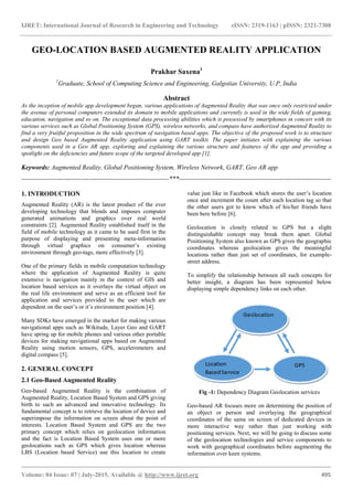 IJRET: International Journal of Research in Engineering and Technology eISSN: 2319-1163 | pISSN: 2321-7308
_______________________________________________________________________________________
Volume: 04 Issue: 07 | July-2015, Available @ http://www.ijret.org 495
GEO-LOCATION BASED AUGMENTED REALITY APPLICATION
Prakhar Saxena1
1
Graduate, School of Computing Science and Engineering, Galgotias University, U.P, India
Abstract
As the inception of mobile app development began, various applications of Augmented Reality that was once only restricted under
the avenue of personal computers extended its domain to mobile applications and currently is used in the wide fields of gaming,
education, navigation and so on. The exceptional data processing abilities which is possessed by smartphones in concert with its
various services such as Global Positioning System (GPS), wireless networks, and compass have authorized Augmented Reality to
find a very fruitful proposition in the wide spectrum of navigation based apps. The objective of the proposed work is to structure
and design Geo based Augmented Reality application using GART toolkit. The paper initiates with explaining the various
components used in a Geo AR app, exploring and explaining the various structure and features of the app and providing a
spotlight on the deficiencies and future scope of the targeted developed app [1].
Keywords: Augmented Reality, Global Positioning System, Wireless Network, GART, Geo AR app
--------------------------------------------------------------------***----------------------------------------------------------------------
1. INTRODUCTION
Augmented Reality (AR) is the latest product of the ever
developing technology that blends and imposes computer
generated animations and graphics over real world
constraints [2]. Augmented Reality established itself in the
field of mobile technology as it came to be used first in the
purpose of displaying and presenting meta-information
through virtual graphics on consumer’s existing
environment through geo-tags, more effectively [3].
One of the primary fields in mobile computation technology
where the application of Augmented Reality is quite
extensive is navigation mainly in the context of GIS and
location based services as it overlays the virtual object on
the real life environment and serve as an efficient tool for
application and services provided to the user which are
dependent on the user’s or it’s environment position [4].
Many SDKs have emerged in the market for making various
navigational apps such as Wikitude, Layer Geo and GART
have spring up for mobile phones and various other portable
devices for making navigational apps based on Augmented
Reality using motion sensors, GPS, accelerometers and
digital compass [5].
2. GENERAL CONCEPT
2.1 Geo-Based Augmented Reality
Geo-based Augmented Reality is the combination of
Augmented Reality, Location Based System and GPS giving
birth to such an advanced and innovative technology. Its
fundamental concept is to retrieve the location of device and
superimpose the information on screen about the point of
interests. Location Based System and GPS are the two
primary concept which relies on geolocation information
and the fact is Location Based System uses one or more
geolocations such as GPS which gives location whereas
LBS (Location based Service) use this location to create
value just like in Facebook which stores the user’s location
once and increment the count after each location tag so that
the other users got to know which of his/her friends have
been here before [6].
Geolocation is closely related to GPS but a slight
distinguishable concept may break them apart. Global
Positioning System also known as GPS gives the geographic
coordinates whereas geolocation gives the meaningful
locations rather than just set of coordinates, for example-
street address.
To simplify the relationship between all such concepts for
better insight, a diagram has been represented below
displaying simple dependency links on each other.
Fig -1: Dependency Diagram Geolocation services
Geo-based AR focuses more on determining the position of
an object or person and overlaying the geographical
coordinates of the same on screen of dedicated devices in
more interactive way rather than just working with
positioning services. Next, we will be going to discuss some
of the geolocation technologies and service components to
work with geographical coordinates before augmenting the
information over keen systems.
 