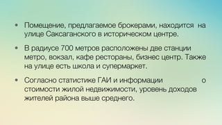 Эж	
  
	
  
•  Помещение, предлагаемое брокерами, находится на
улице Саксаганского в историческом центре. 

•  В радиусе 700 метров расположены две станции
метро, вокзал, кафе рестораны, бизнес центр. Также
на улице есть школа и супермаркет. 

•  Согласно статистике ГАИ и информации о
стоимости жилой недвижимости, уровень доходов
жителей района выше среднего. 
 