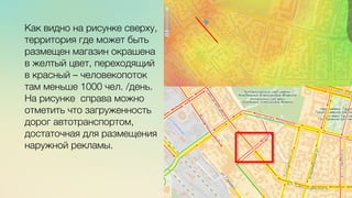 Эж	
  
	
  
c	
  	
  	
  
Как видно на рисунке сверху,
территория где может быть
размещен магазин окрашена
в желтый цвет, переходящий
в красный – человекопоток
там меньше 1000 чел. /день.
На рисунке справа можно
отметить что загруженность
дорог автотранспортом,
достаточная для размещения
наружной рекламы. 
 