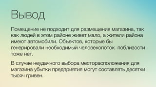 м	
  
≈	
  
Вывод

Помещение не подходит для размещения магазина, так
как людей в этом районе живет мало, а жители района
имеют автомобили. Объектов, которые бы
генерировали необходимый человекопоток поблизости
тоже нет.

В случае неудачного выбора месторасположения для
магазина убытки предприятия могут составлять десятки
тысяч гривен. 
 