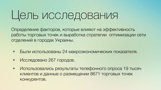 м	
  
≈	
  
Цель исследования

Определение факторов, которые влияют на эффективность
работы торговых точек и выработка стратегии оптимизации сети
отделений в городах Украины.
•  Были использованы 24 макроэкономических показателя.

•  Исследовано 267 городов.

•  Использовались результаты телефонного опроса 19 тысяч
клиентов и данные о размещении 8671 торговых точек
конкурентов.
 