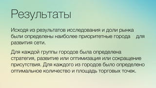 м	
  
≈	
  
Результаты

Исходя из результатов исследования и доли рынка
были определены наиболее приоритетные города для
развития сети. 

Для каждой группы городов была определена
стратегия, развитие или оптимизация или сокращение
присутствия. Для каждого из городов было определено
оптимальное количество и площадь торговых точек.
 