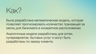 Эж	
  
	
  
Как?

Была разработана математическая модель, которая
позволяет прогнозировать количество транзакций за
месяц для банкомата в конкретном расположении.

Аналогичные модели разработаны для аптек,
супермаркетов, бытовых услуг и могут быть
разработаны по заказу клиента.
 