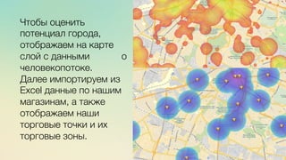 Эж	
  
	
  
c	
  	
  	
  
Чтобы оценить
потенциал города,
отображаем на карте
слой с данными о
человекопотоке. 
Далее импортируем из
Excel данные по нашим
магазинам, а также
отображаем наши
торговые точки и их
торговые зоны.
 