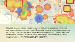 Эж	
  
	
  
c	
  	
  	
  Совместив слои, можно увидеть, какую часть потенциальных клиентов
охватывают наши торговые точки. Красными прямоугольниками выделены
места, где стоит рассмотреть возможность открытия торговой точки или
размещения рекламы. В итоге, покрытие города торговой сетью – 64%,
следовательно, есть потенциал для развития.
 