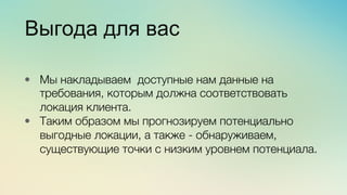 Эж	
  
	
  
Выгода для вас
•  Мы накладываем доступные нам данные на
требования, которым должна соответствовать
локация клиента.
•  Таким образом мы прогнозируем потенциально
выгодные локации, а также - обнаруживаем,
существующие точки с низким уровнем потенциала.
 