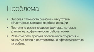 Эж	
  
	
  
Проблема
•  Высокая стоимость ошибки и отсутствие
объективных методов подбора локации

•  Постоянно изменяющиеся факторы, которые
влияют на эффективность работы точки 

•  Развитие сети требует постоянного открытия и
закрытия точек в соответствии с эффективностью
их работы 
 
