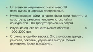 Эж	
  
	
  
•  От агентств недвижимости получено 19
потенциально хороших предложений.

•  Нужно каждое найти на карте, физически посетить и
осмотреть, замерить человекопоток, найти
конкурентов. Это требует временных затрат. 

•  Изучение одного объекта может обойтись в
1000-3000 грн.

•  Стоимость ошибки высока. Это стоимость аренды,
ремонта, рекламы, упущенная выгода. Может
составлять более 80 000 грн. 
 