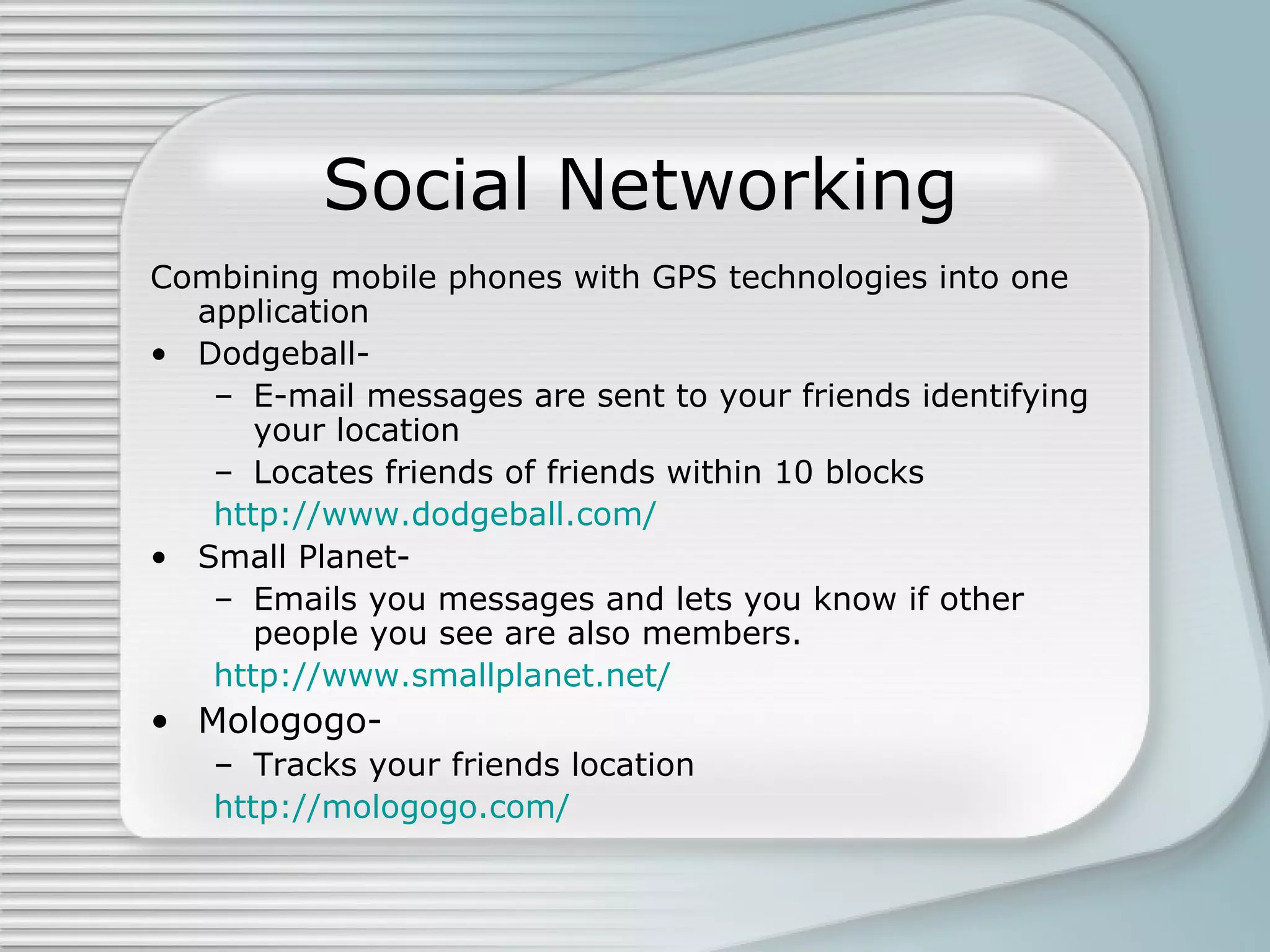 Social Networking Combining mobile phones with GPS technologies into one application Dodgeball- E-mail messages are sent to your friends identifying your location Locates friends of friends within 10 blocks http://www.dodgeball.com/ Small Planet- Emails you messages and lets you know if other people you see are also members. http://www.smallplanet.net/ Mologogo- Tracks your friends location http://mologogo.com/ 