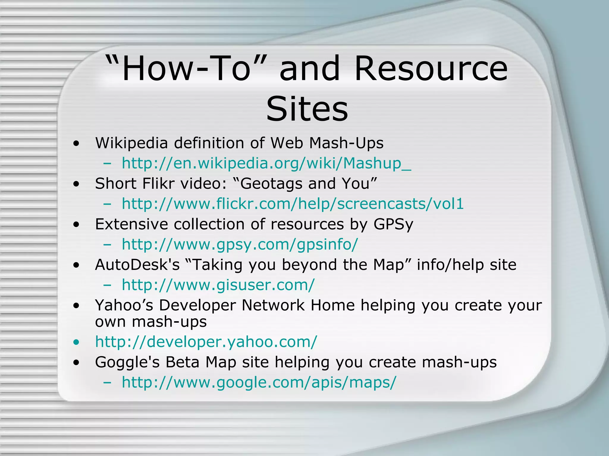 “How-To” and Resource Sites Wikipedia definition of Web Mash-Ups http://en.wikipedia.org/wiki/Mashup_ Short Flikr video: “Geotags and You” http://www.flickr.com/help/screencasts/vol1 Extensive collection of resources by GPSy http://www.gpsy.com/gpsinfo/ AutoDesk's “Taking you beyond the Map” info/help site  http://www.gisuser.com/ Yahoo’s Developer Network Home helping you create your own mash-ups http://developer.yahoo.com/ Goggle's Beta Map site helping you create mash-ups http://www.google.com/apis/maps/ 
