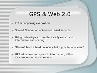 GPS & Web 2.0 2.0 is happening everywhere Second Generation of internet based services Using technologies to create socially constructed information and sharing “ Doesn’t have a hard boundary but a gravitational core” GPS adds time and space to information, either synchronous or asynchronous 