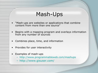 Mash-Ups “ Mash-ups are websites or applications that combine content from more than one source” Begins with a mapping program and overlays information from any number of sources Combines place, time, and information Provides for user interactivity Examples of mash-ups http://www.programmableweb.com/mashups http://www.gisuser.com/ 