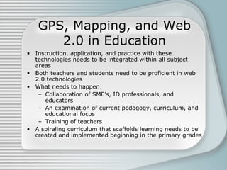 GPS, Mapping, and Web 2.0 in Education Instruction, application, and practice with these technologies  needs to be integrated within all subject areas Both teachers and students need to be proficient in web 2.0 technologies  What needs to happen: Collaboration of SME’s, ID professionals, and educators An examination of current pedagogy, curriculum, and educational focus  Training of teachers A spiraling curriculum that scaffolds learning needs to be created and implemented beginning in the primary grades 